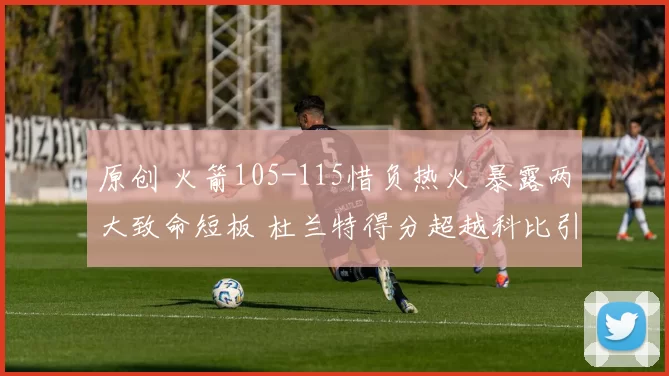 原创 火箭105-115惜负热火 暴露两大致命短板 杜兰特得分超越科比引关注