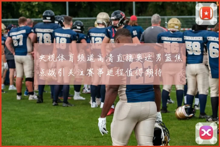 央视体育频道高清直播奥运男篮焦点战引关注赛事进程值得期待