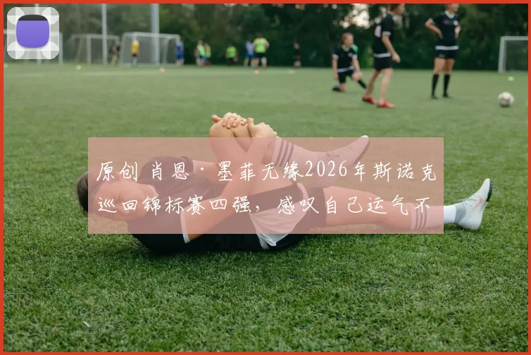 原创 肖恩·墨菲无缘2026年斯诺克巡回锦标赛四强，感叹自己运气不佳