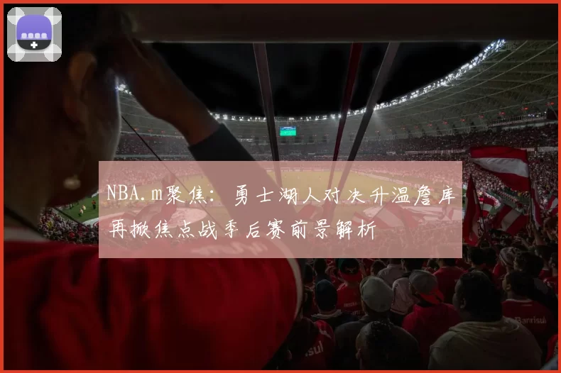NBA.m聚焦：勇士湖人对决升温詹库再掀焦点战季后赛前景解析