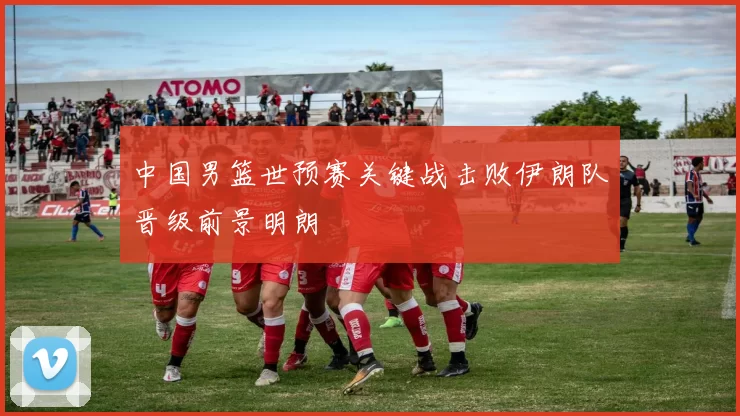 中国男篮世预赛关键战击败伊朗队晋级前景明朗