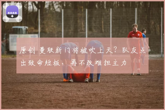 原创 曼联新门将被吹上天？队友点出致命短板，再不改难担主力