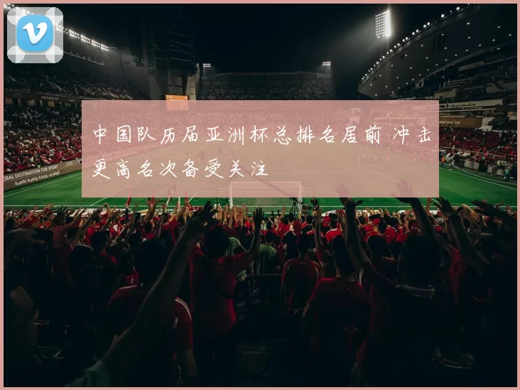 中国队历届亚洲杯总排名居前 冲击更高名次备受关注