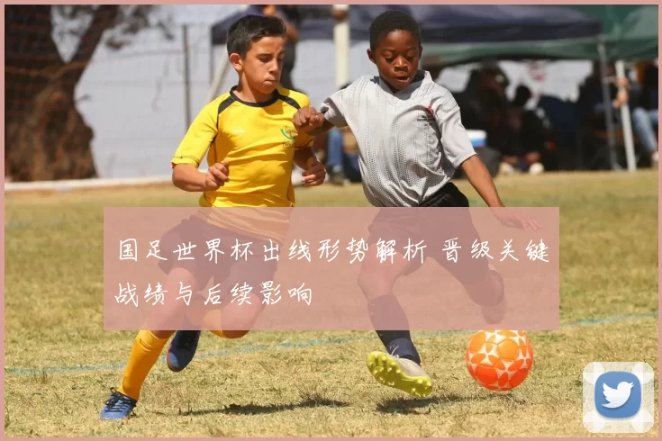 国足世界杯出线形势解析 晋级关键战绩与后续影响