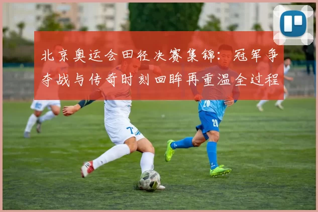 北京奥运会田径决赛集锦：冠军争夺战与传奇时刻回眸再重温全过程记