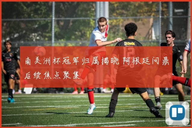 南美洲杯冠军归属揭晓 阿根廷问鼎后续焦点聚集