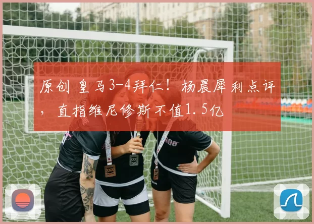 原创 皇马3-4拜仁！杨晨犀利点评，直指维尼修斯不值1.5亿