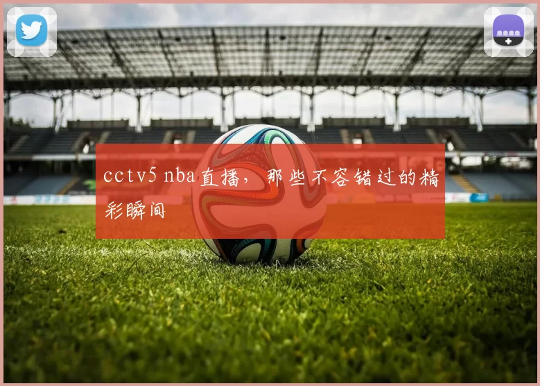 cctv5 nba直播，那些不容错过的精彩瞬间