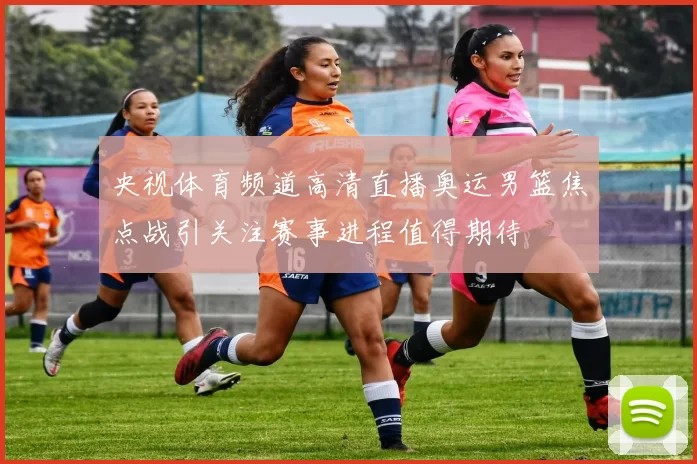 央视体育频道高清直播奥运男篮焦点战引关注赛事进程值得期待