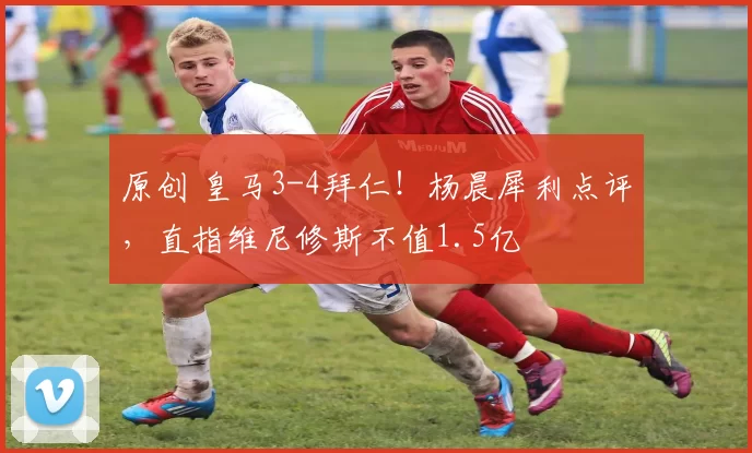 原创 皇马3-4拜仁！杨晨犀利点评，直指维尼修斯不值1.5亿