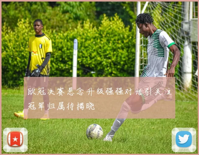 欧冠决赛悬念升级强强对话引关注冠军归属待揭晓