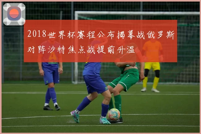 2018世界杯赛程公布揭幕战俄罗斯对阵沙特焦点战提前升温
