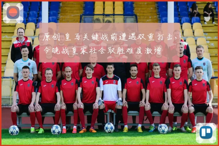 原创 皇马关键战前遭遇双重打击，今晚战皇家社会取胜难度激增