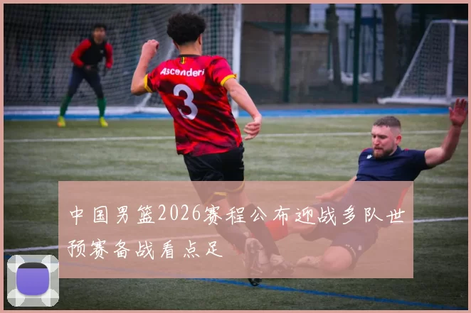 中国男篮2026赛程公布迎战多队世预赛备战看点足