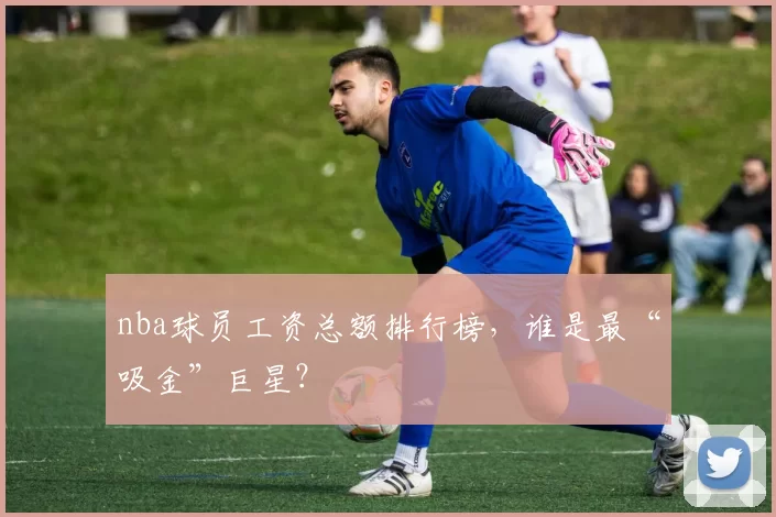 nba球员工资总额排行榜，谁是最“吸金”巨星？