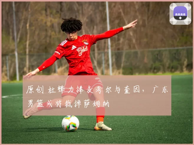 原创 杜锋力捧麦考尔与奎因，广东男篮或将裁掉萨姆纳