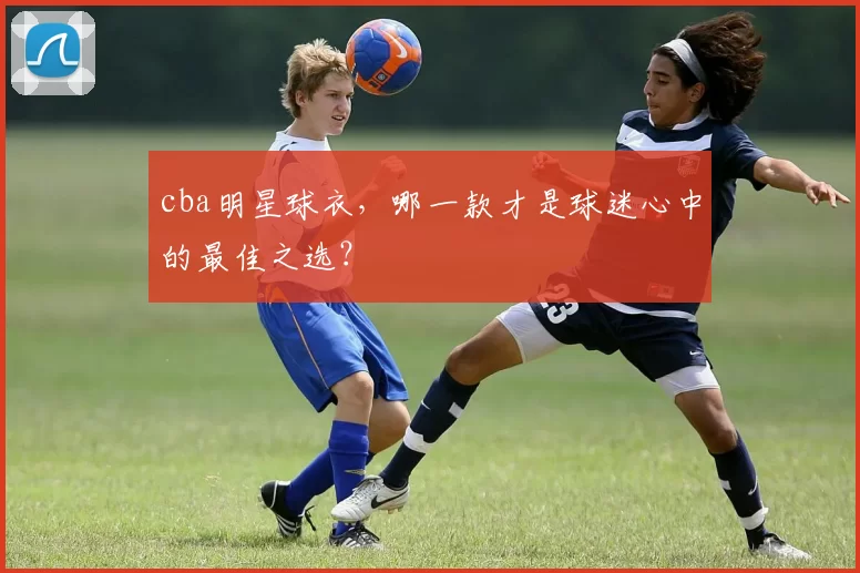 cba明星球衣，哪一款才是球迷心中的最佳之选？