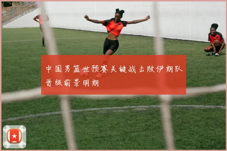 中国男篮世预赛关键战击败伊朗队晋级前景明朗