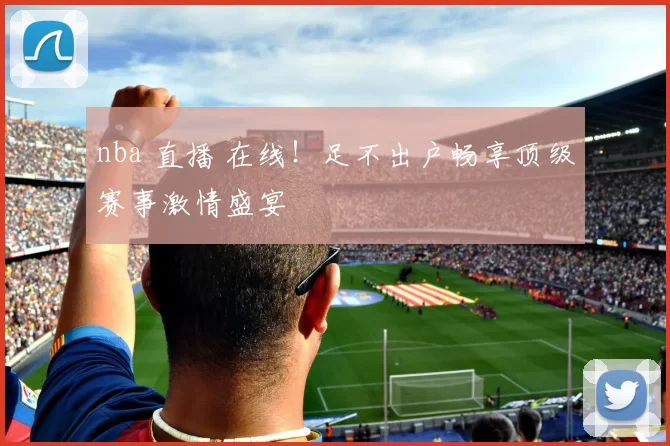 nba 直播 在线！足不出户畅享顶级赛事激情盛宴