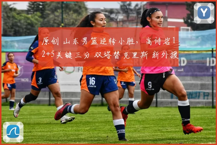 原创 山东男篮逆转小胜，高诗岩12+5关键三分 双塔替克里斯 新外援25日到