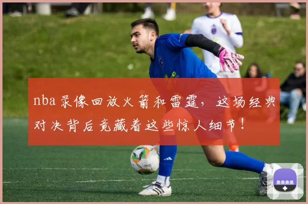 nba录像回放火箭和雷霆，这场经典对决背后竟藏着这些惊人细节！