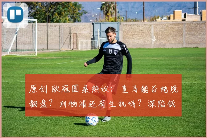 原创 欧冠圆桌热议：皇马能否绝境翻盘？利物浦还有生机吗？深陷低谷的阿森纳落败将面临何等代价？