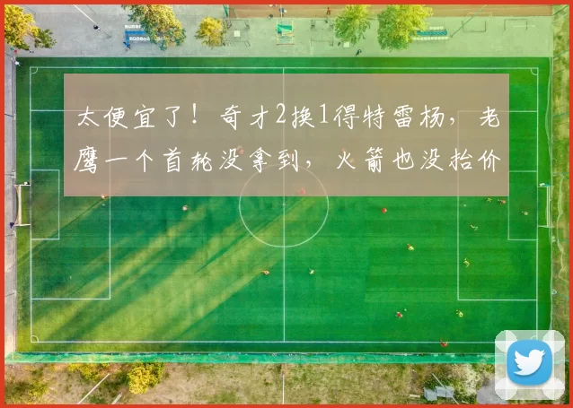 太便宜了！奇才2换1得特雷杨，老鹰一个首轮没拿到，火箭也没抬价