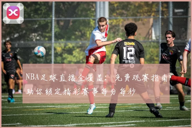 NBA足球直播全覆盖：免费观赛指南助你锁定精彩赛事每分每秒