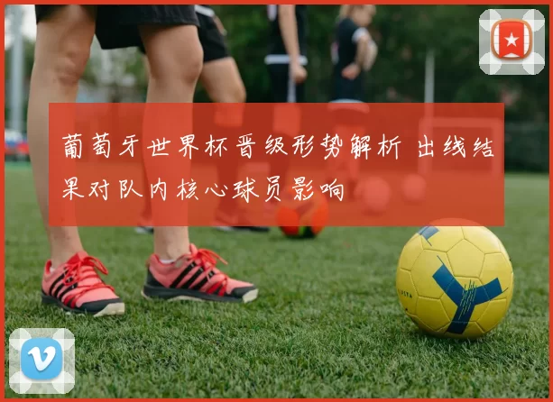 葡萄牙世界杯晋级形势解析 出线结果对队内核心球员影响