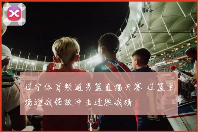 辽宁体育频道男篮直播开赛 辽篮主场迎战强敌冲击连胜战绩