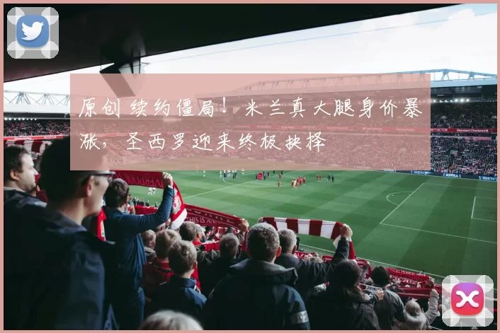 原创 续约僵局！米兰真大腿身价暴涨，圣西罗迎来终极抉择