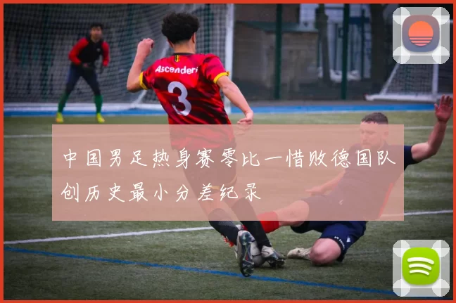 中国男足热身赛零比一惜败德国队创历史最小分差纪录