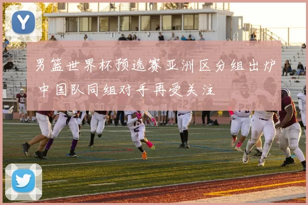 男篮世界杯预选赛亚洲区分组出炉 中国队同组对手再受关注