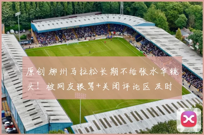 原创 柳州马拉松长期不给张水华镜头！被网友狠骂+关闭评论区 及时纠错