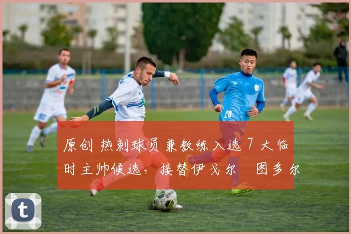 原创 热刺球员兼教练入选 7 大临时主帅候选，接替伊戈尔・图多尔