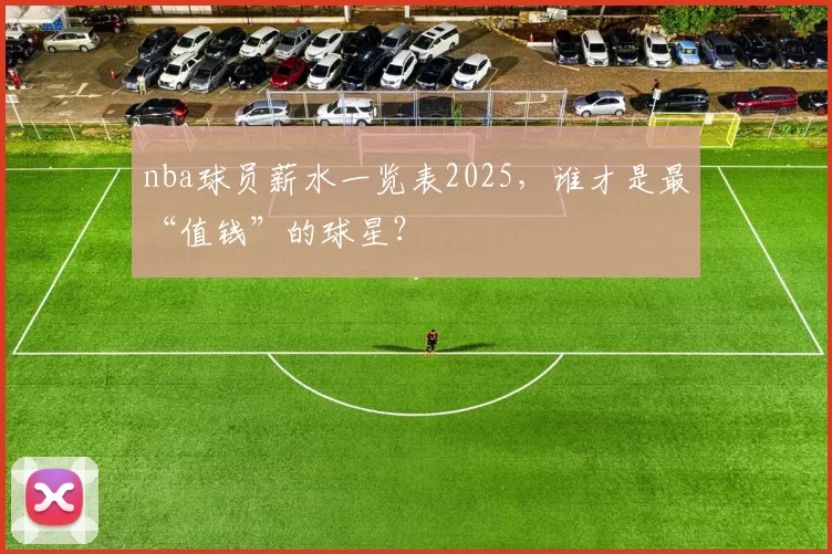 nba球员薪水一览表2025，谁才是最“值钱”的球星？