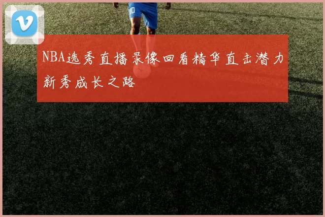 NBA选秀直播录像回看精华直击潜力新秀成长之路
