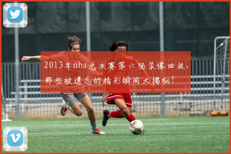2013年nba总决赛第六场录像回放，那些被遗忘的精彩瞬间大揭秘！