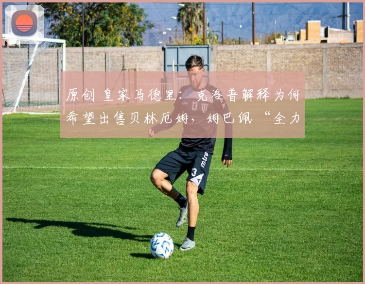 原创 皇家马德里：克洛普解释为何希望出售贝林厄姆，姆巴佩 “全力推动” 巴黎小将加盟