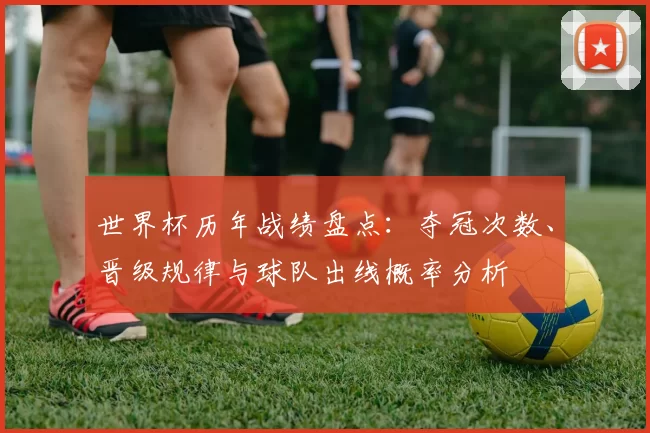 世界杯历年战绩盘点：夺冠次数、晋级规律与球队出线概率分析