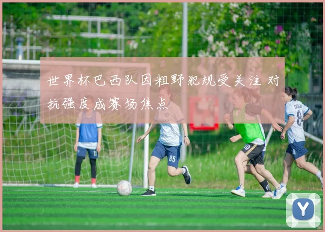 世界杯巴西队因粗野犯规受关注 对抗强度成赛场焦点