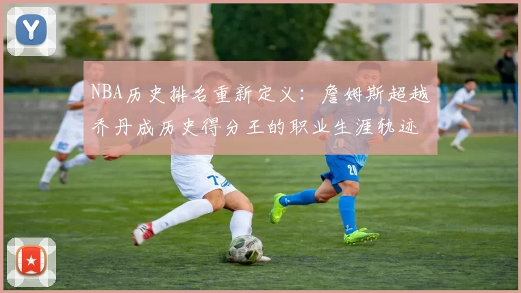 NBA历史排名重新定义：詹姆斯超越乔丹成历史得分王的职业生涯轨迹