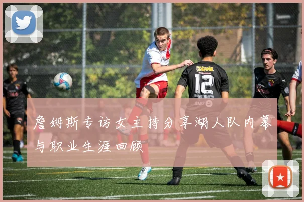 詹姆斯专访女主持分享湖人队内幕与职业生涯回顾