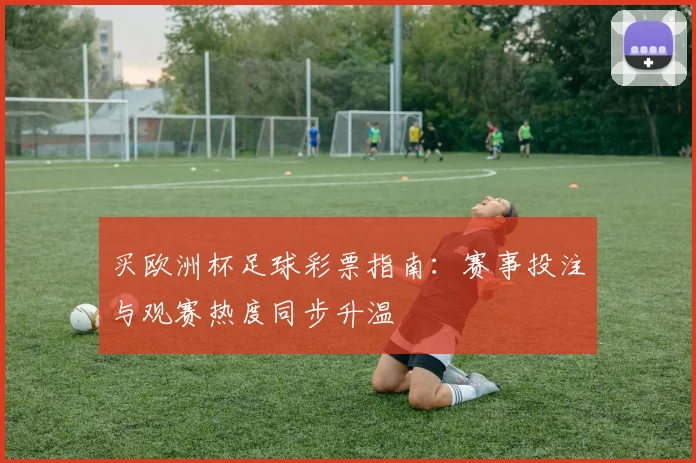 买欧洲杯足球彩票指南:赛事投注与观赛热度同步升温