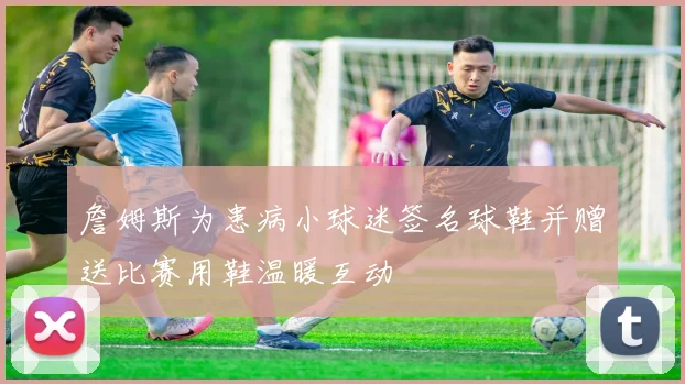 詹姆斯为患病小球迷签名球鞋并赠送比赛用鞋温暖互动