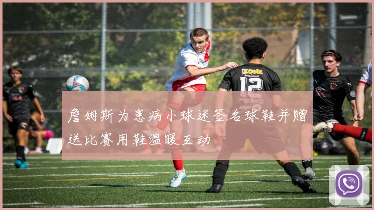 詹姆斯为患病小球迷签名球鞋并赠送比赛用鞋温暖互动